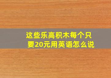 这些乐高积木每个只要20元用英语怎么说