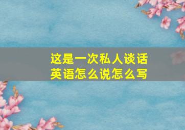 这是一次私人谈话英语怎么说怎么写