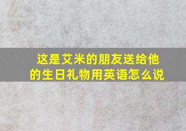 这是艾米的朋友送给他的生日礼物用英语怎么说