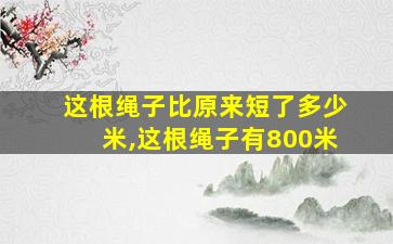 这根绳子比原来短了多少米,这根绳子有800米