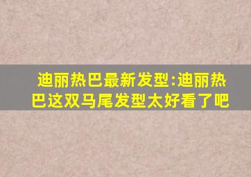 迪丽热巴最新发型:迪丽热巴这双马尾发型太好看了吧