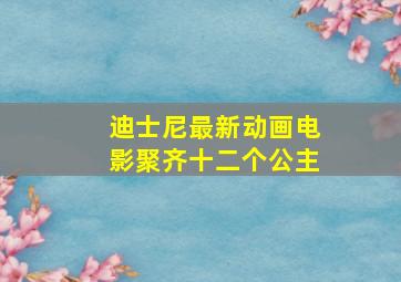 迪士尼最新动画电影聚齐十二个公主