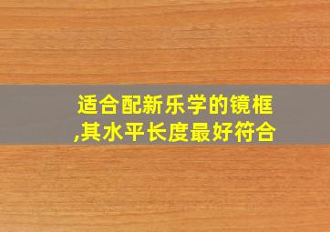 适合配新乐学的镜框,其水平长度最好符合