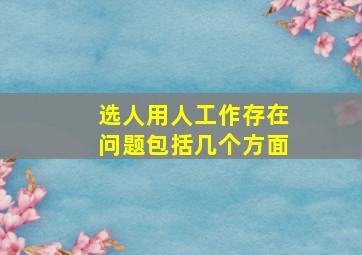 选人用人工作存在问题包括几个方面