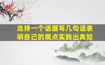 选择一个话题写几句话表明自己的观点实践出真知