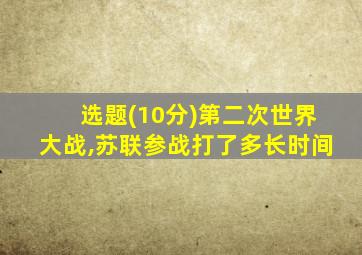 选题(10分)第二次世界大战,苏联参战打了多长时间