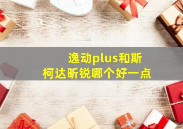 逸动plus和斯柯达昕锐哪个好一点