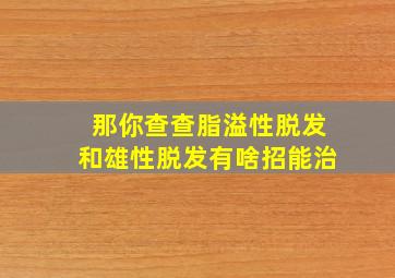 那你查查脂溢性脱发和雄性脱发有啥招能治