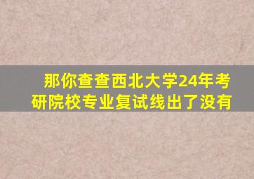 那你查查西北大学24年考研院校专业复试线出了没有