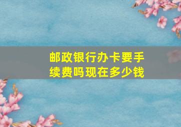 邮政银行办卡要手续费吗现在多少钱