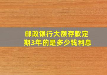 邮政银行大额存款定期3年的是多少钱利息