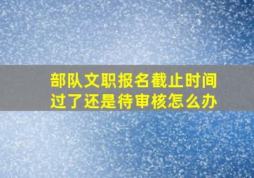 部队文职报名截止时间过了还是待审核怎么办