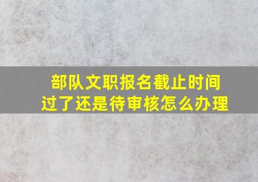 部队文职报名截止时间过了还是待审核怎么办理