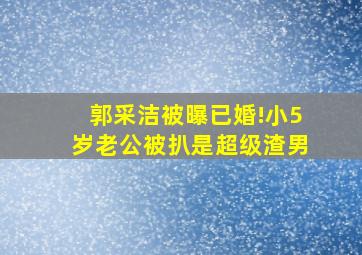 郭采洁被曝已婚!小5岁老公被扒是超级渣男