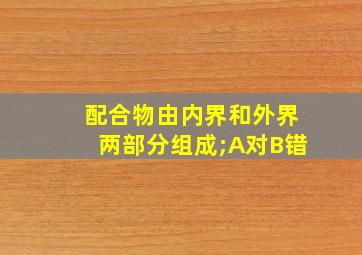 配合物由内界和外界两部分组成;A对B错