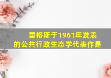 里格斯于1961年发表的公共行政生态学代表作是