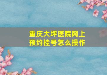 重庆大坪医院网上预约挂号怎么操作