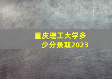 重庆理工大学多少分录取2023