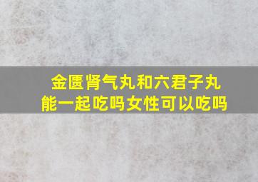 金匮肾气丸和六君子丸能一起吃吗女性可以吃吗