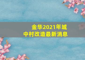 金华2021年城中村改造最新消息