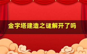 金字塔建造之谜解开了吗