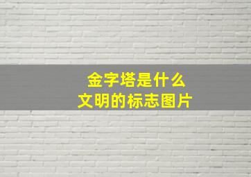 金字塔是什么文明的标志图片