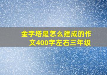 金字塔是怎么建成的作文400字左右三年级