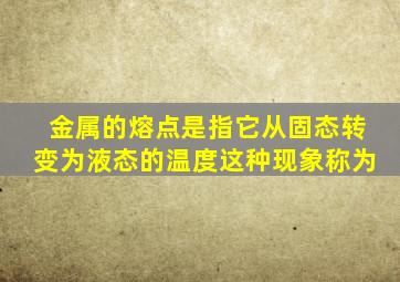 金属的熔点是指它从固态转变为液态的温度这种现象称为