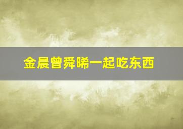 金晨曾舜晞一起吃东西