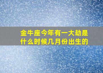 金牛座今年有一大劫是什么时候几月份出生的