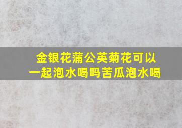 金银花蒲公英菊花可以一起泡水喝吗苦瓜泡水喝