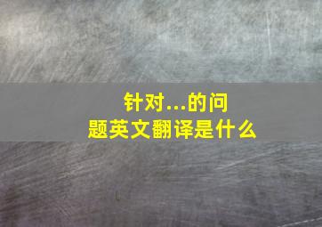 针对...的问题英文翻译是什么