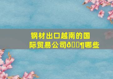 钢材出口越南的国际贸易公司🈶哪些