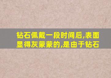 钻石佩戴一段时间后,表面显得灰蒙蒙的,是由于钻石