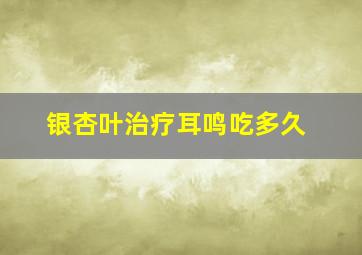 银杏叶治疗耳鸣吃多久