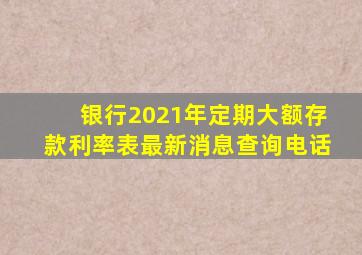 银行2021年定期大额存款利率表最新消息查询电话