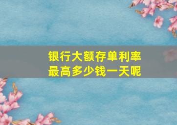 银行大额存单利率最高多少钱一天呢