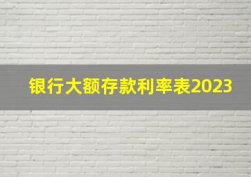 银行大额存款利率表2023