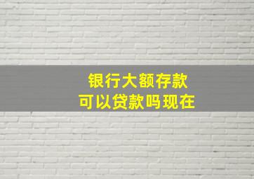 银行大额存款可以贷款吗现在