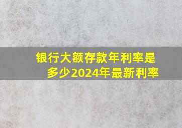 银行大额存款年利率是多少2024年最新利率