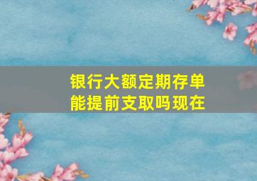 银行大额定期存单能提前支取吗现在