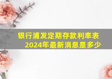 银行浦发定期存款利率表2024年最新消息是多少