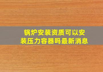 锅炉安装资质可以安装压力容器吗最新消息