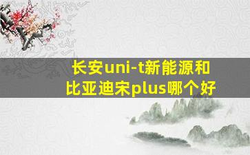 长安uni-t新能源和比亚迪宋plus哪个好