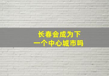 长春会成为下一个中心城市吗