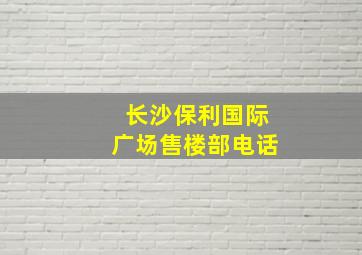 长沙保利国际广场售楼部电话