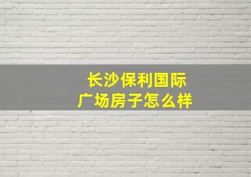 长沙保利国际广场房子怎么样