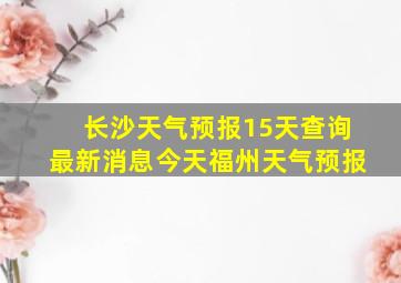 长沙天气预报15天查询最新消息今天福州天气预报