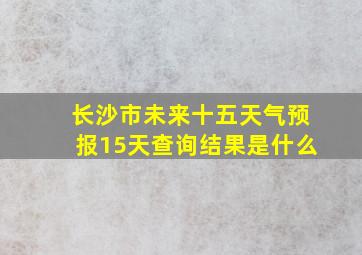 长沙市未来十五天气预报15天查询结果是什么