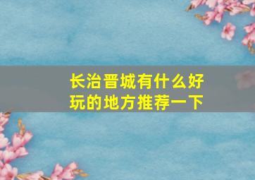 长治晋城有什么好玩的地方推荐一下